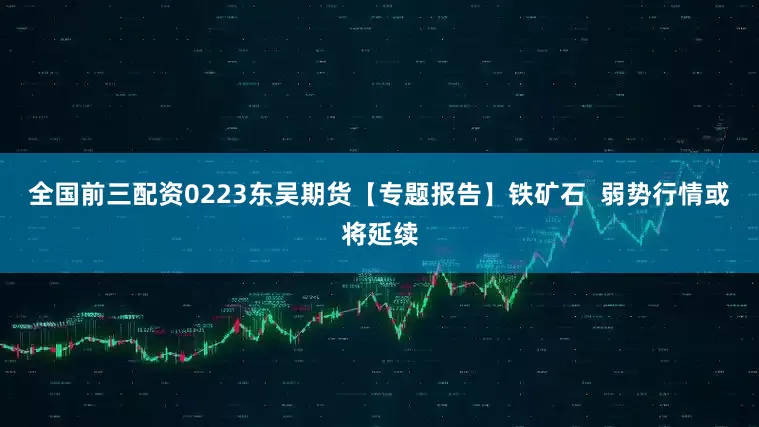 全国前三配资0223东吴期货【专题报告】铁矿石  弱势行情或将延续