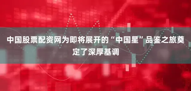 中国股票配资网为即将展开的“中国星”品鉴之旅奠定了深厚基调