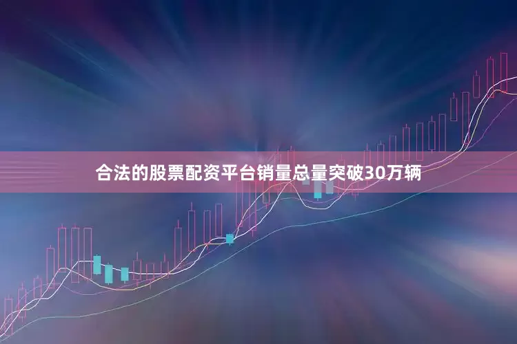 合法的股票配资平台销量总量突破30万辆