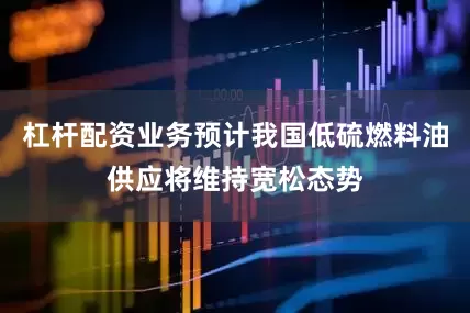 杠杆配资业务预计我国低硫燃料油供应将维持宽松态势