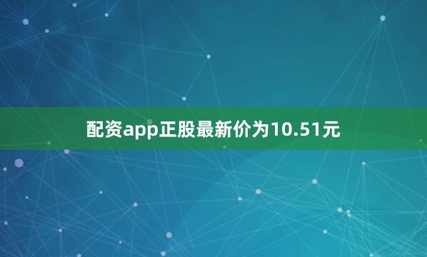 配资app正股最新价为10.51元