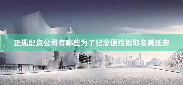 正规配资公司有哪些为了纪念便给她取名黄延安