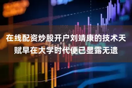 在线配资炒股开户刘靖康的技术天赋早在大学时代便已显露无遗