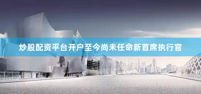炒股配资平台开户至今尚未任命新首席执行官